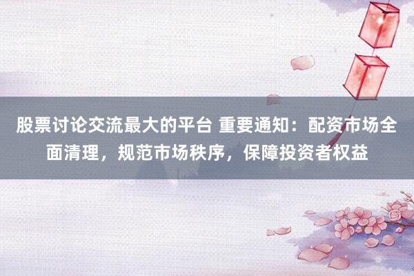 股票讨论交流最大的平台 重要通知：配资市场全面清理，规范市场秩序，保障投资者权益