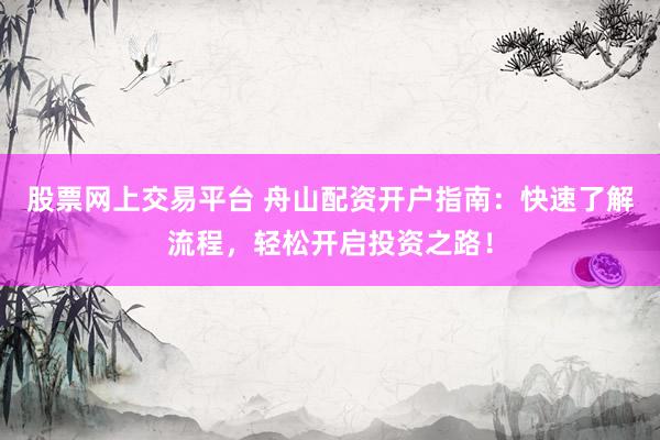 股票网上交易平台 舟山配资开户指南：快速了解流程，轻松开启投资之路！