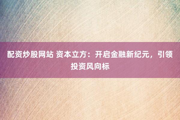 配资炒股网站 资本立方：开启金融新纪元，引领投资风向标