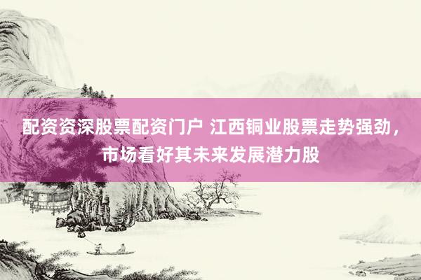 配资资深股票配资门户 江西铜业股票走势强劲，市场看好其未来发展潜力股