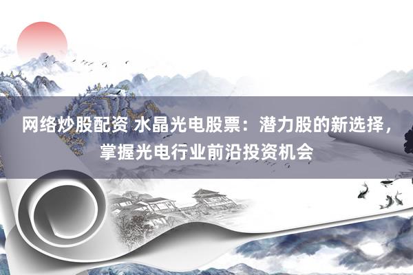 网络炒股配资 水晶光电股票：潜力股的新选择，掌握光电行业前沿投资机会