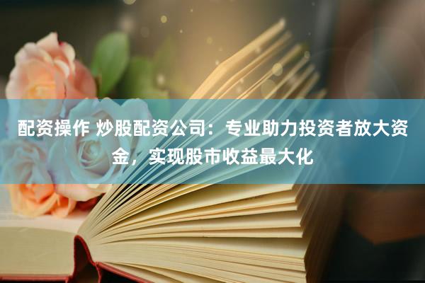 配资操作 炒股配资公司：专业助力投资者放大资金，实现股市收益最大化