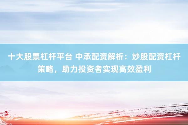 十大股票杠杆平台 中承配资解析：炒股配资杠杆策略，助力投资者实现高效盈利