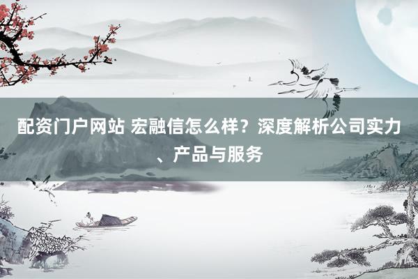 配资门户网站 宏融信怎么样？深度解析公司实力、产品与服务