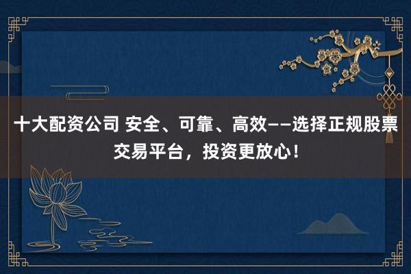 十大配资公司 安全、可靠、高效——选择正规股票交易平台，投资更放心！