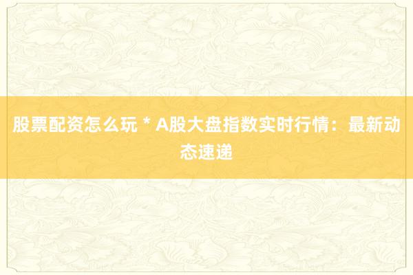 股票配资怎么玩 * A股大盘指数实时行情：最新动态速递