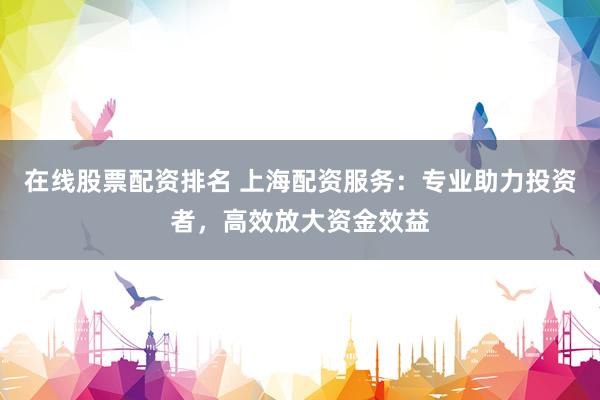 在线股票配资排名 上海配资服务：专业助力投资者，高效放大资金效益