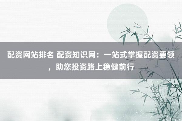 配资网站排名 配资知识网：一站式掌握配资要领，助您投资路上稳健前行