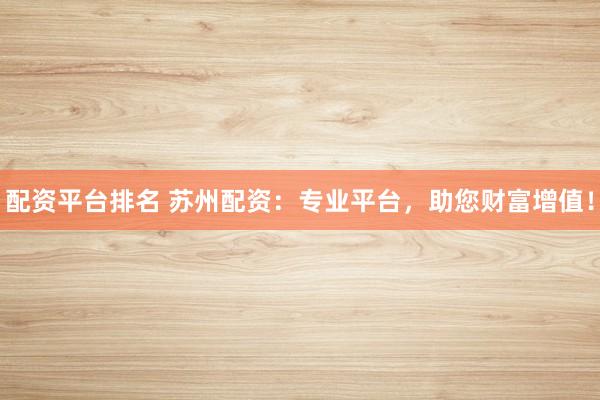 配资平台排名 苏州配资：专业平台，助您财富增值！