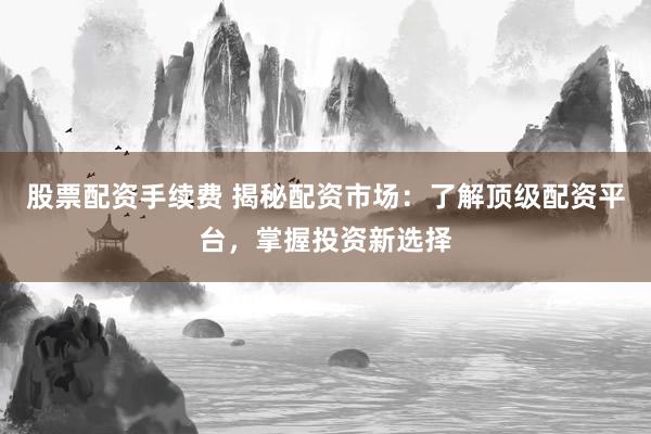 股票配资手续费 揭秘配资市场：了解顶级配资平台，掌握投资新选择