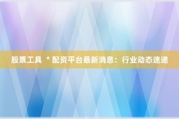 股票工具  * 配资平台最新消息：行业动态速递