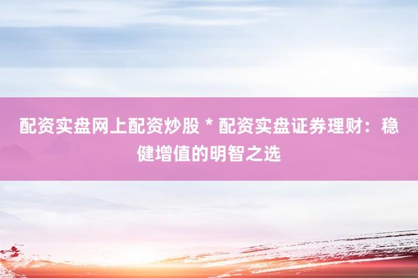配资实盘网上配资炒股 * 配资实盘证券理财：稳健增值的明智之选