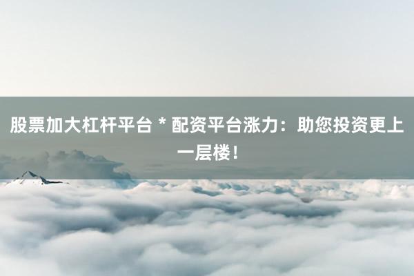 股票加大杠杆平台 * 配资平台涨力：助您投资更上一层楼！