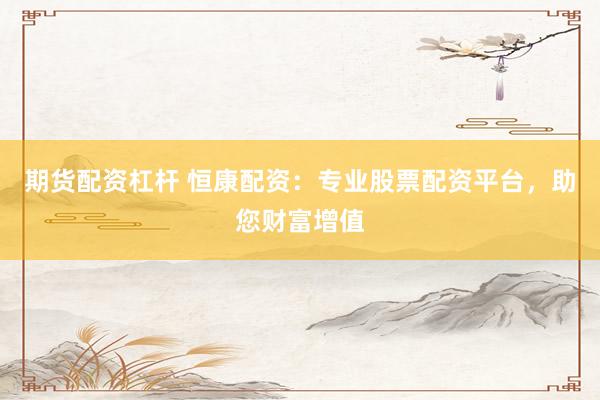 期货配资杠杆 恒康配资：专业股票配资平台，助您财富增值