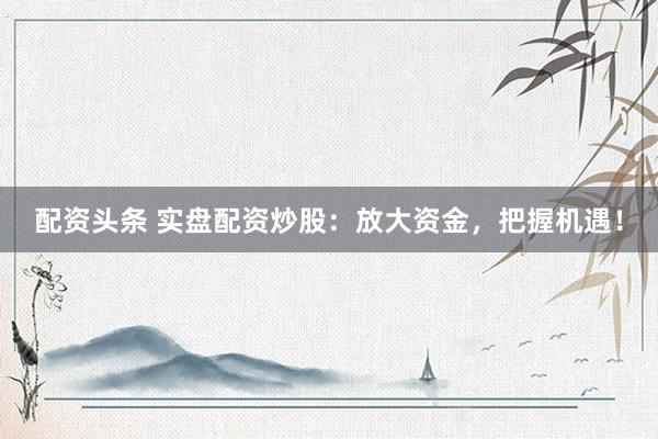 配资头条 实盘配资炒股：放大资金，把握机遇！