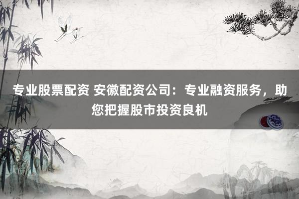 专业股票配资 安徽配资公司：专业融资服务，助您把握股市投资良机