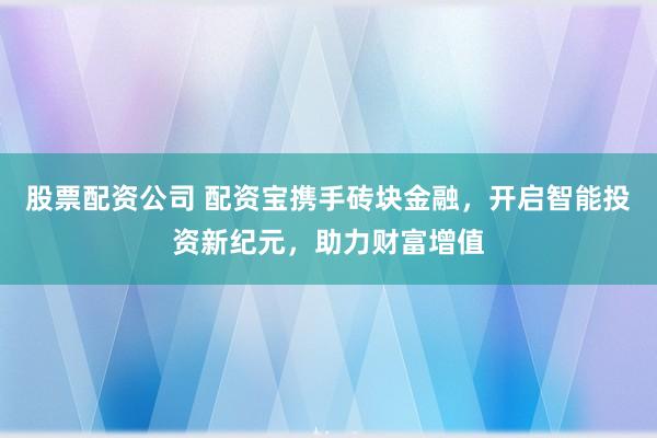 股票配资公司 配资宝携手砖块金融，开启智能投资新纪元，助力财富增值