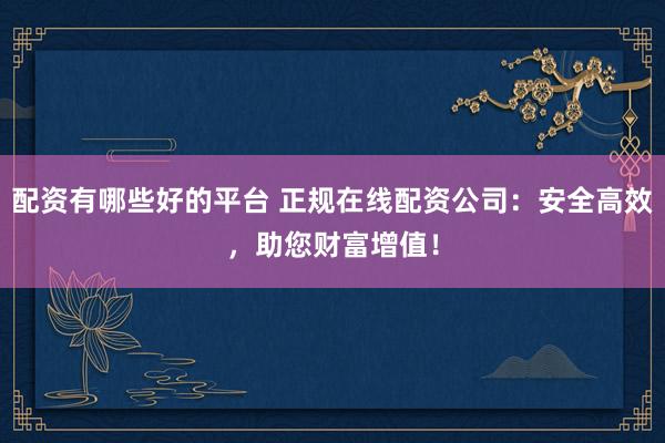 配资有哪些好的平台 正规在线配资公司：安全高效，助您财富增值！