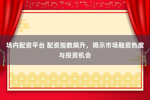 场内配资平台 配资指数飙升，揭示市场融资热度与投资机会