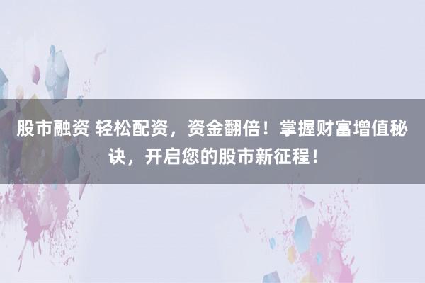 股市融资 轻松配资，资金翻倍！掌握财富增值秘诀，开启您的股市新征程！