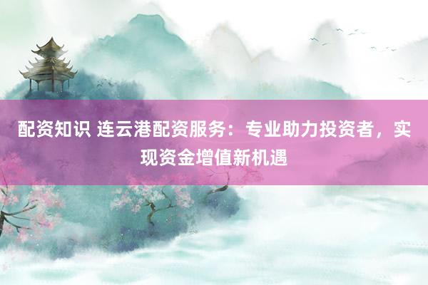 配资知识 连云港配资服务：专业助力投资者，实现资金增值新机遇