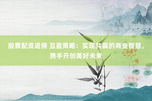 股票配资返佣 互盈策略：实现共赢的商业智慧，携手开创美好未来