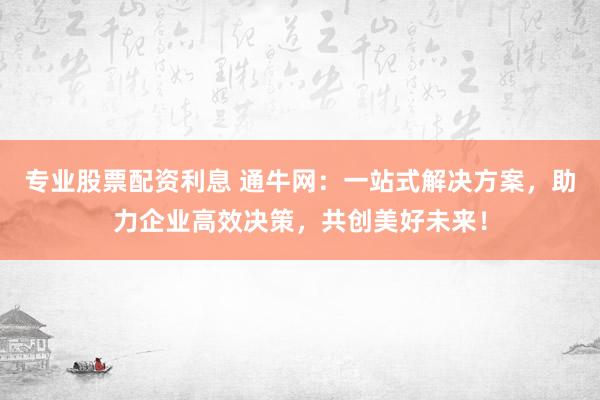 专业股票配资利息 通牛网：一站式解决方案，助力企业高效决策，共创美好未来！