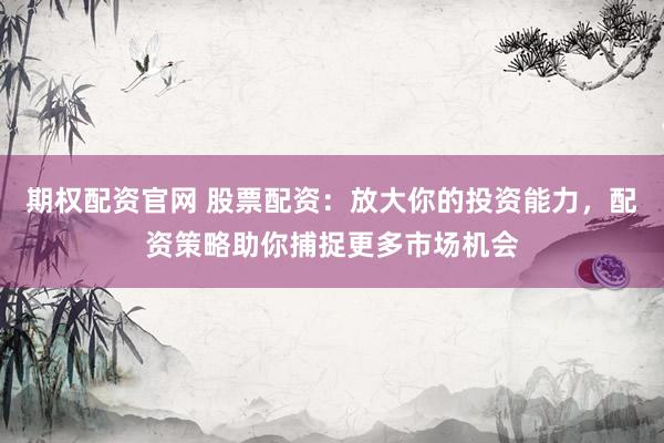 期权配资官网 股票配资：放大你的投资能力，配资策略助你捕捉更多市场机会