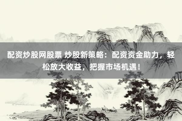 配资炒股网股票 炒股新策略：配资资金助力，轻松放大收益，把握市场机遇！