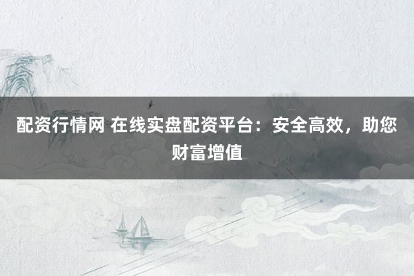 配资行情网 在线实盘配资平台：安全高效，助您财富增值