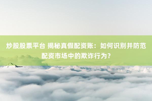 炒股股票平台 揭秘真假配资账：如何识别并防范配资市场中的欺诈行为？