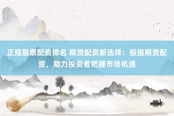 正规股票配资排名 期货配资新选择：股指期货配资，助力投资者把握市场机遇