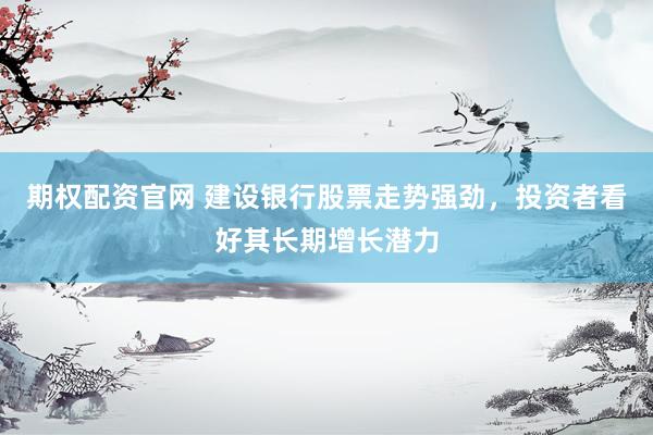 期权配资官网 建设银行股票走势强劲，投资者看好其长期增长潜力