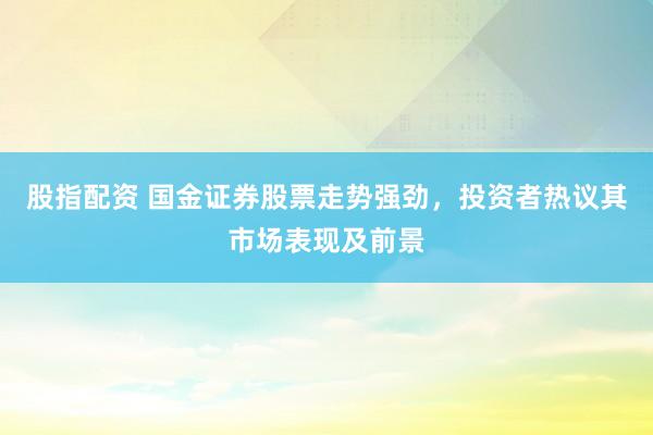 股指配资 国金证券股票走势强劲，投资者热议其市场表现及前景