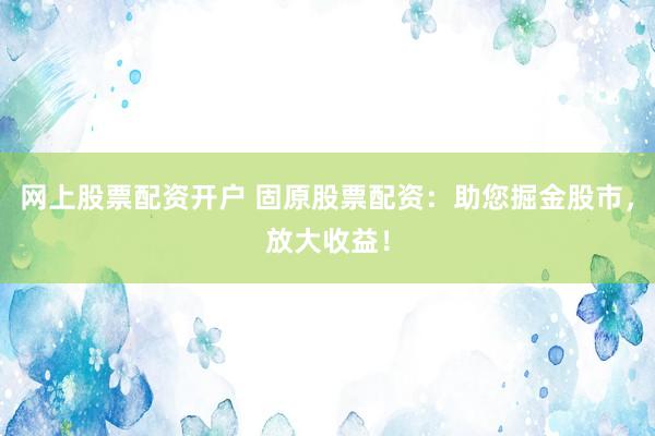 网上股票配资开户 固原股票配资：助您掘金股市，放大收益！
