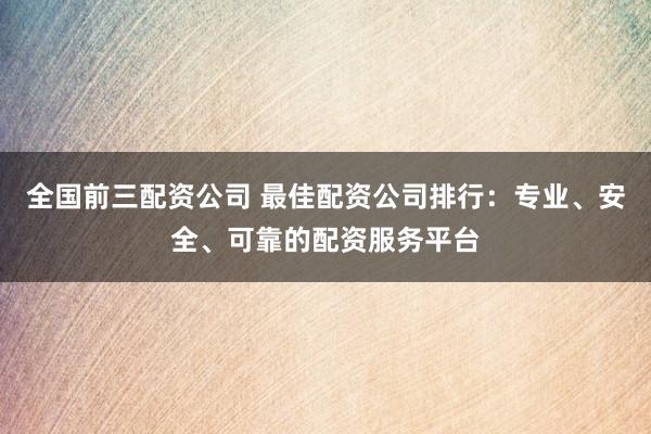 全国前三配资公司 最佳配资公司排行：专业、安全、可靠的配资服务平台