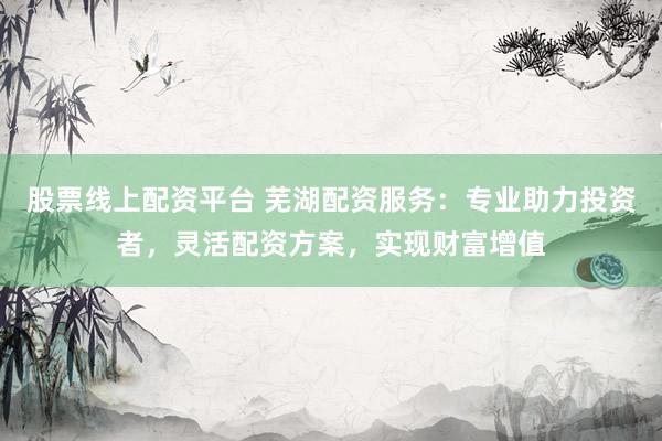 股票线上配资平台 芜湖配资服务：专业助力投资者，灵活配资方案，实现财富增值