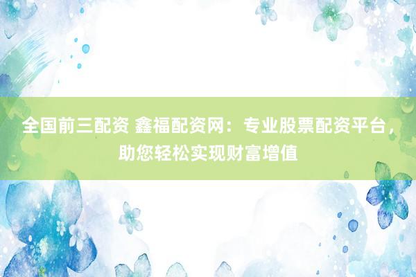 全国前三配资 鑫福配资网：专业股票配资平台，助您轻松实现财富增值