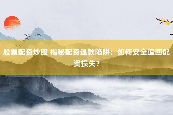 股票配资炒股 揭秘配资退款陷阱：如何安全追回配资损失？