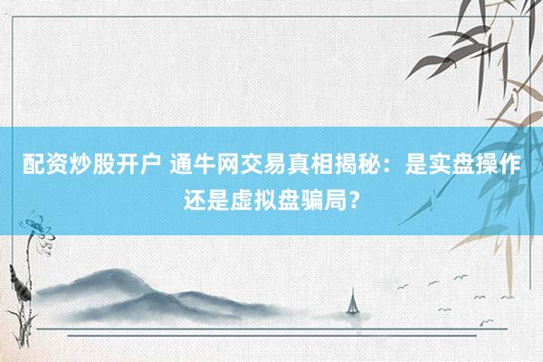 配资炒股开户 通牛网交易真相揭秘：是实盘操作还是虚拟盘骗局？