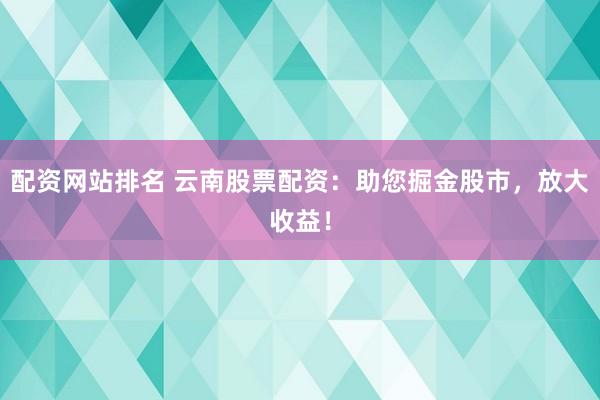 配资网站排名 云南股票配资：助您掘金股市，放大收益！