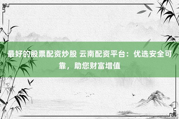 最好的股票配资炒股 云南配资平台：优选安全可靠，助您财富增值