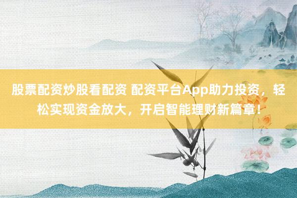 股票配资炒股看配资 配资平台App助力投资，轻松实现资金放大，开启智能理财新篇章！