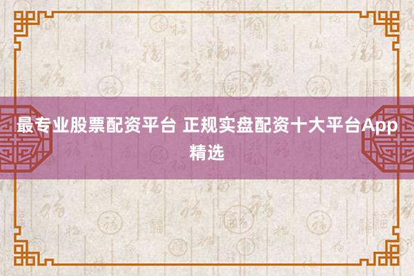 最专业股票配资平台 正规实盘配资十大平台App精选