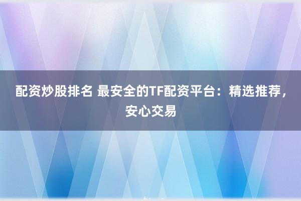 配资炒股排名 最安全的TF配资平台：精选推荐，安心交易