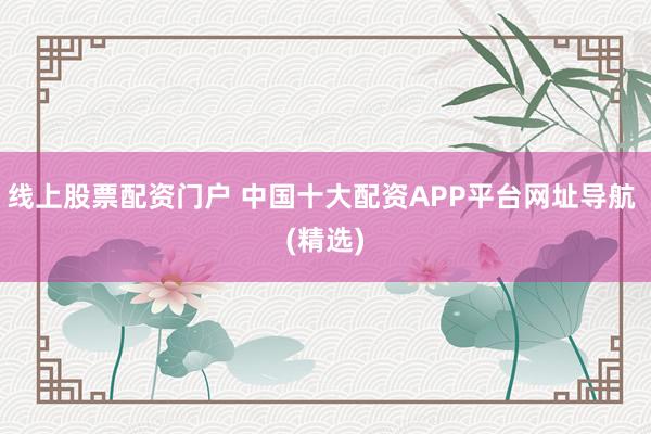 线上股票配资门户 中国十大配资APP平台网址导航 (精选)