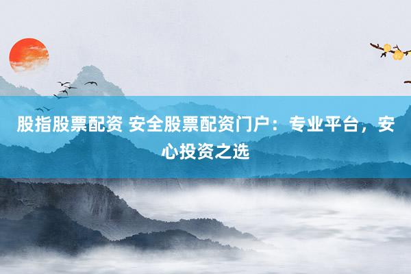 股指股票配资 安全股票配资门户：专业平台，安心投资之选