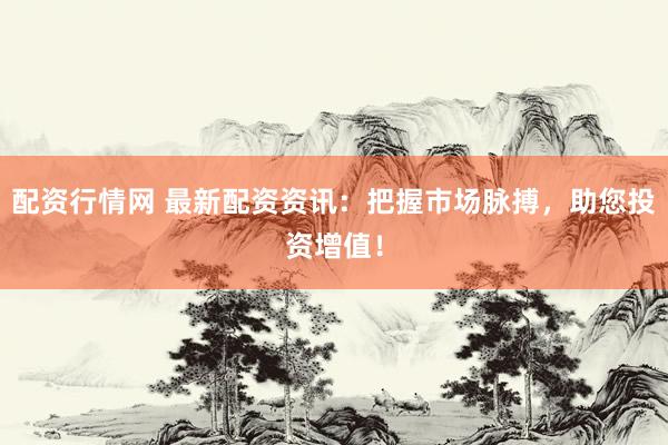 配资行情网 最新配资资讯：把握市场脉搏，助您投资增值！