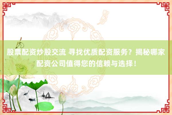股票配资炒股交流 寻找优质配资服务？揭秘哪家配资公司值得您的信赖与选择！