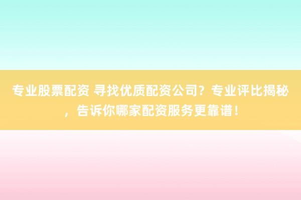 专业股票配资 寻找优质配资公司？专业评比揭秘，告诉你哪家配资服务更靠谱！